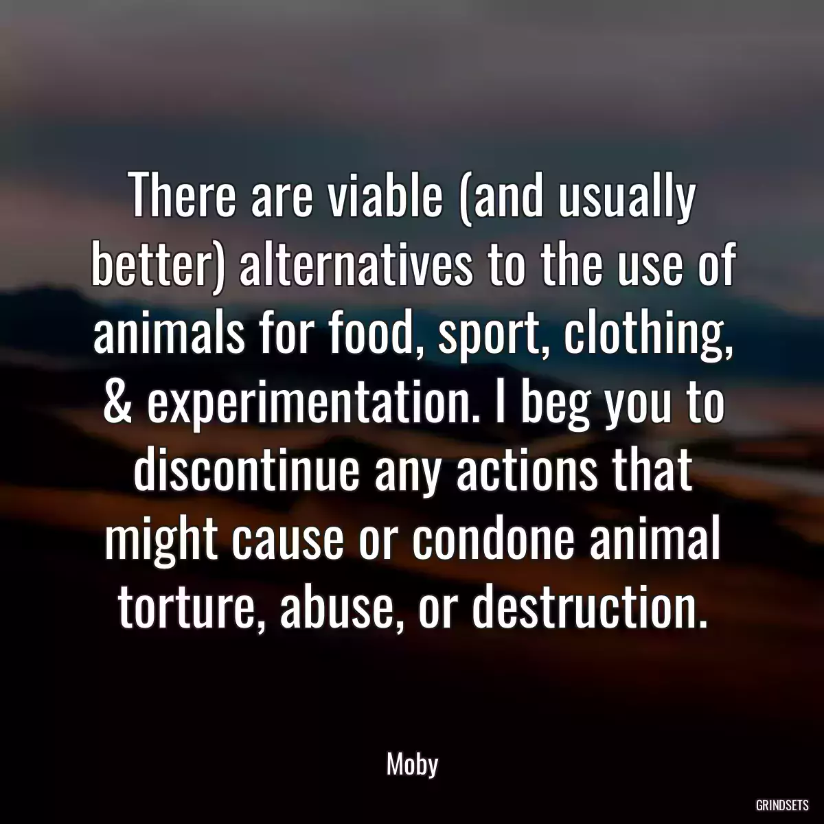 There are viable (and usually better) alternatives to the use of animals for food, sport, clothing, & experimentation. I beg you to discontinue any actions that might cause or condone animal torture, abuse, or destruction.