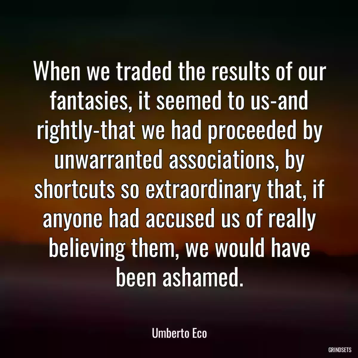 When we traded the results of our fantasies, it seemed to us-and rightly-that we had proceeded by unwarranted associations, by shortcuts so extraordinary that, if anyone had accused us of really believing them, we would have been ashamed.