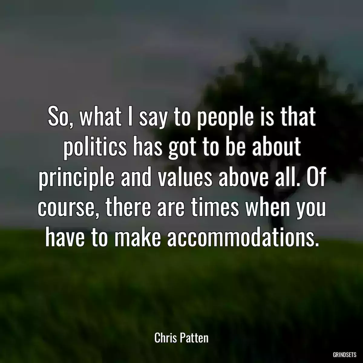 So, what I say to people is that politics has got to be about principle and values above all. Of course, there are times when you have to make accommodations.