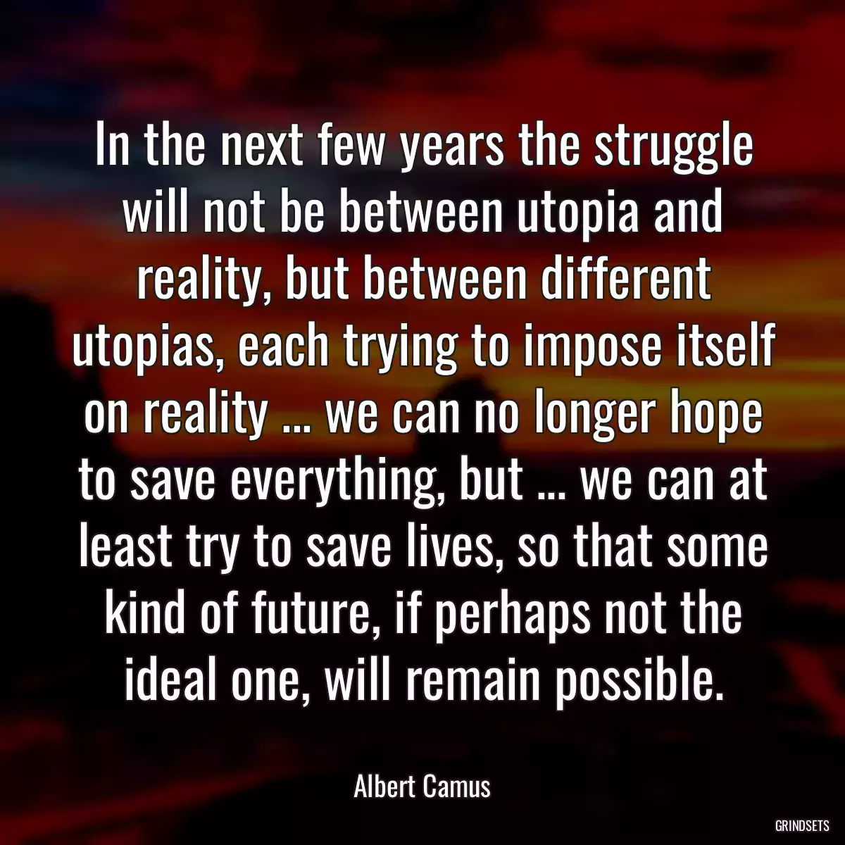 In the next few years the struggle will not be between utopia and reality, but between different utopias, each trying to impose itself on reality ... we can no longer hope to save everything, but ... we can at least try to save lives, so that some kind of future, if perhaps not the ideal one, will remain possible.