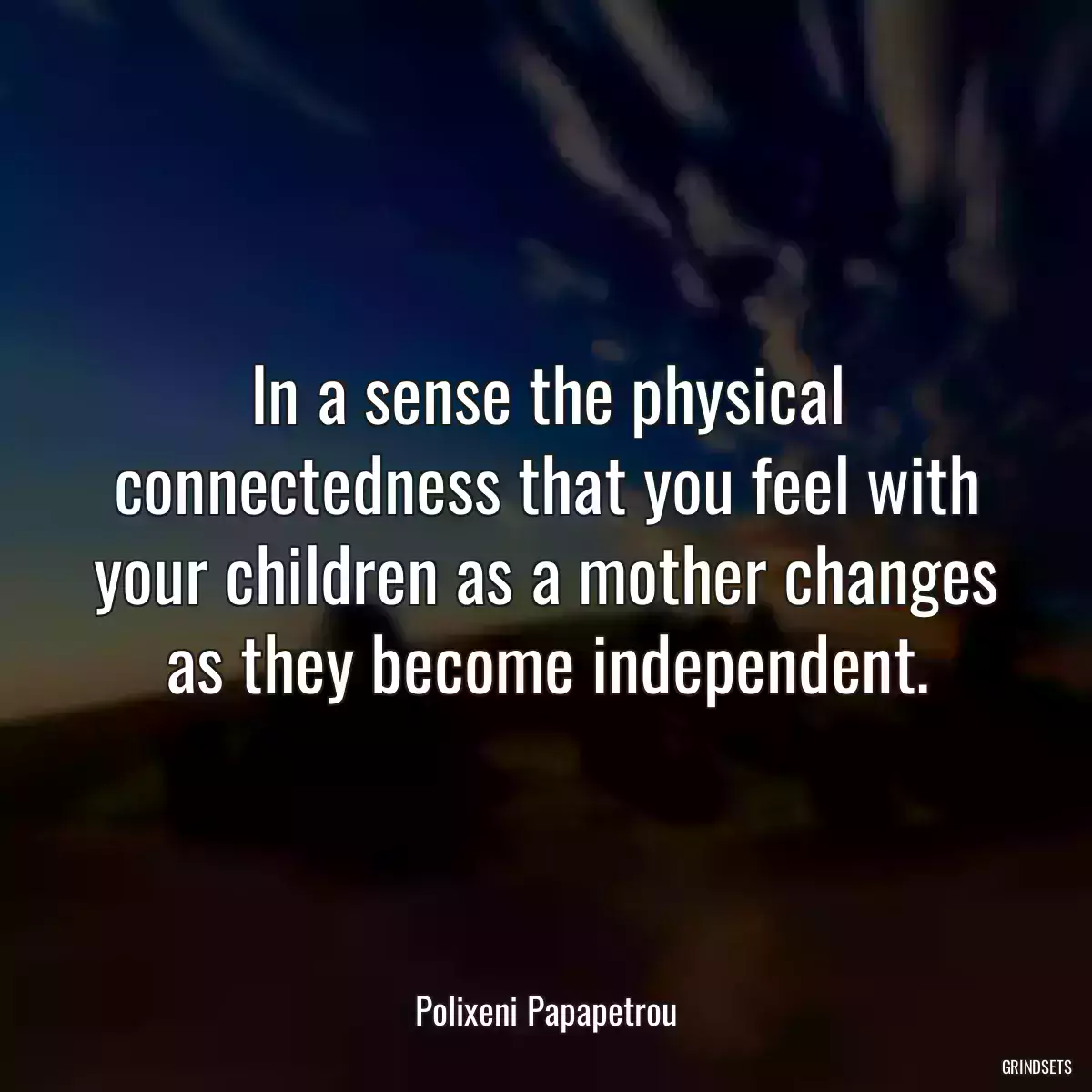 In a sense the physical connectedness that you feel with your children as a mother changes as they become independent.