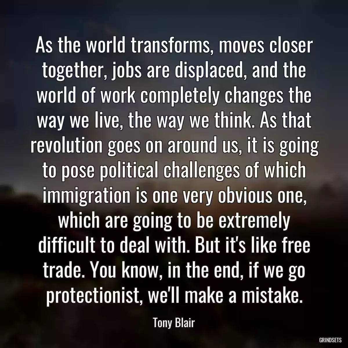 As the world transforms, moves closer together, jobs are displaced, and the world of work completely changes the way we live, the way we think. As that revolution goes on around us, it is going to pose political challenges of which immigration is one very obvious one, which are going to be extremely difficult to deal with. But it\'s like free trade. You know, in the end, if we go protectionist, we\'ll make a mistake.