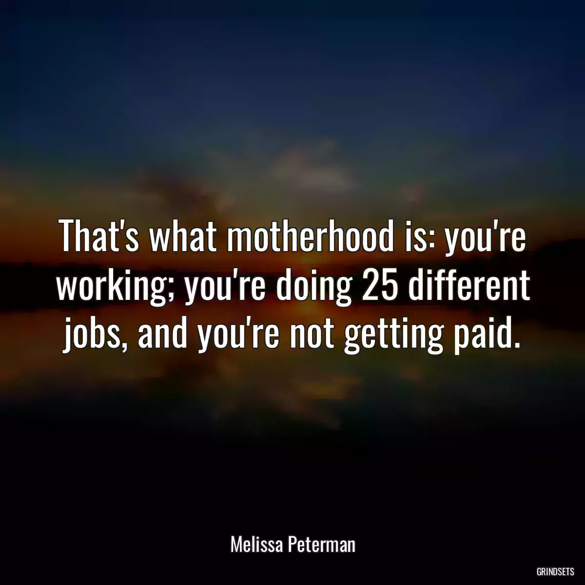 That\'s what motherhood is: you\'re working; you\'re doing 25 different jobs, and you\'re not getting paid.