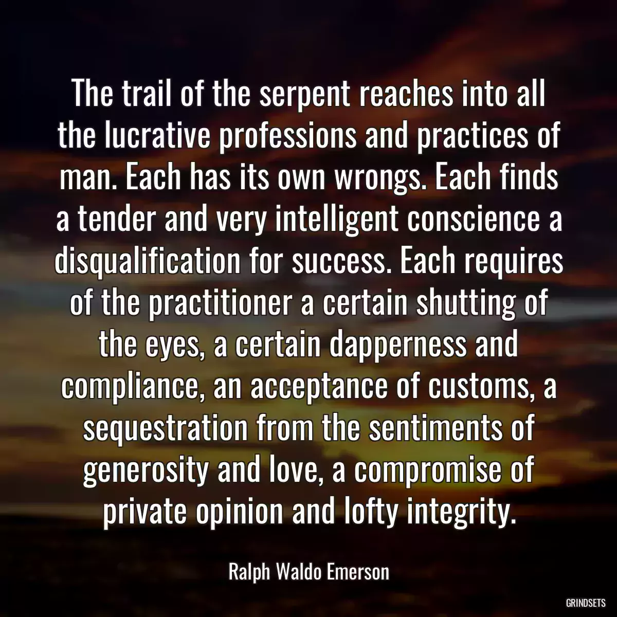 The trail of the serpent reaches into all the lucrative professions and practices of man. Each has its own wrongs. Each finds a tender and very intelligent conscience a disqualification for success. Each requires of the practitioner a certain shutting of the eyes, a certain dapperness and compliance, an acceptance of customs, a sequestration from the sentiments of generosity and love, a compromise of private opinion and lofty integrity.