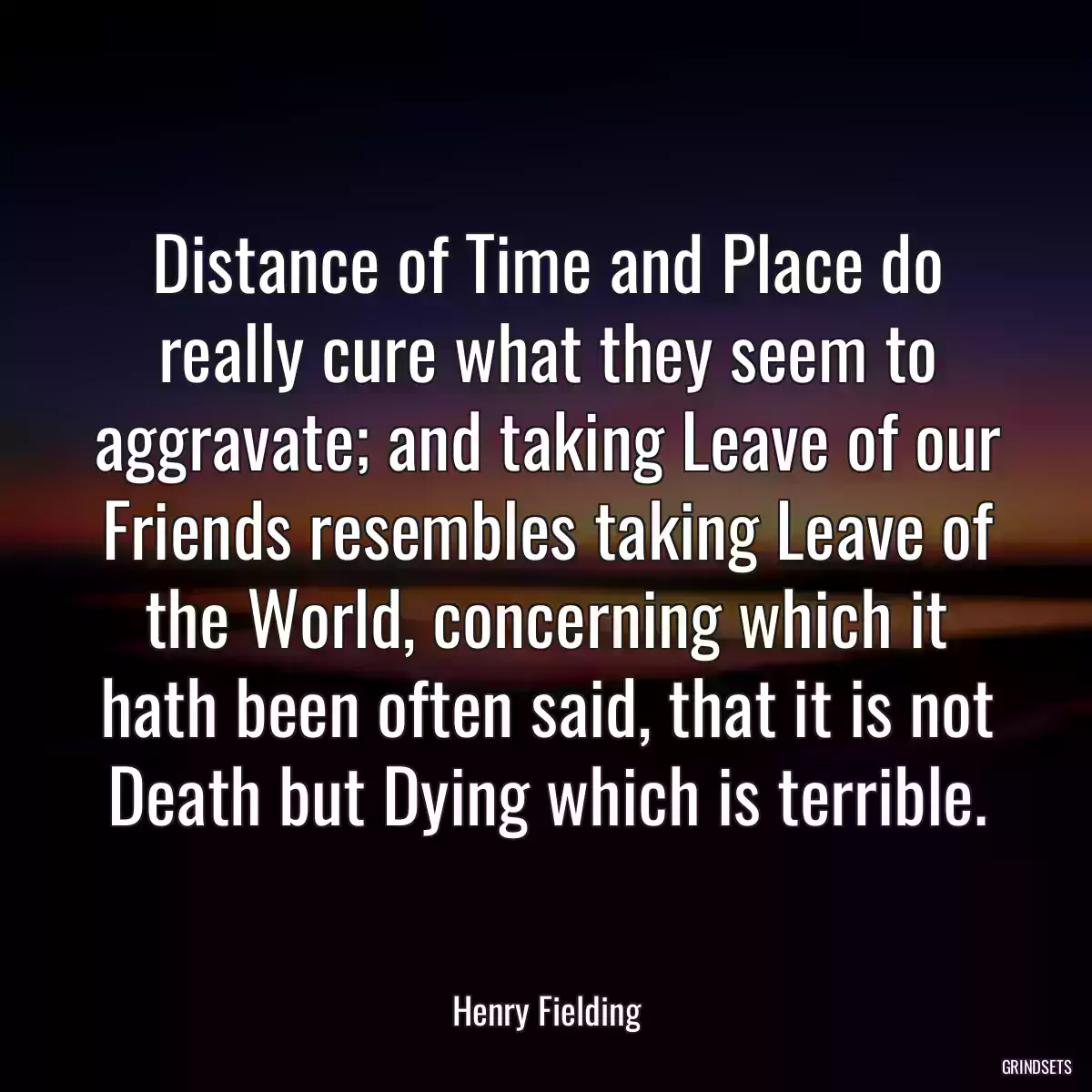 Distance of Time and Place do really cure what they seem to aggravate; and taking Leave of our Friends resembles taking Leave of the World, concerning which it hath been often said, that it is not Death but Dying which is terrible.