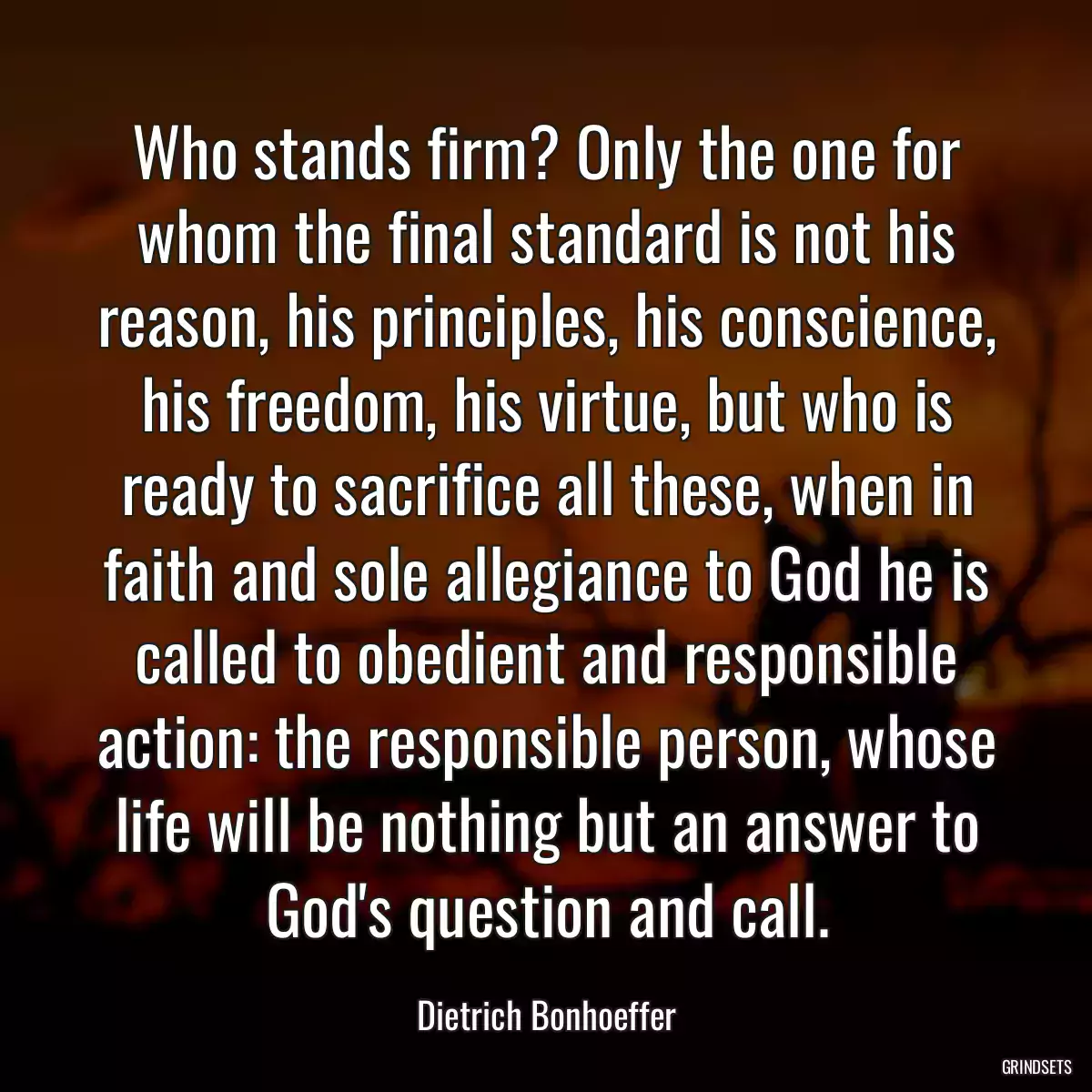 Who stands firm? Only the one for whom the final standard is not his reason, his principles, his conscience, his freedom, his virtue, but who is ready to sacrifice all these, when in faith and sole allegiance to God he is called to obedient and responsible action: the responsible person, whose life will be nothing but an answer to God\'s question and call.