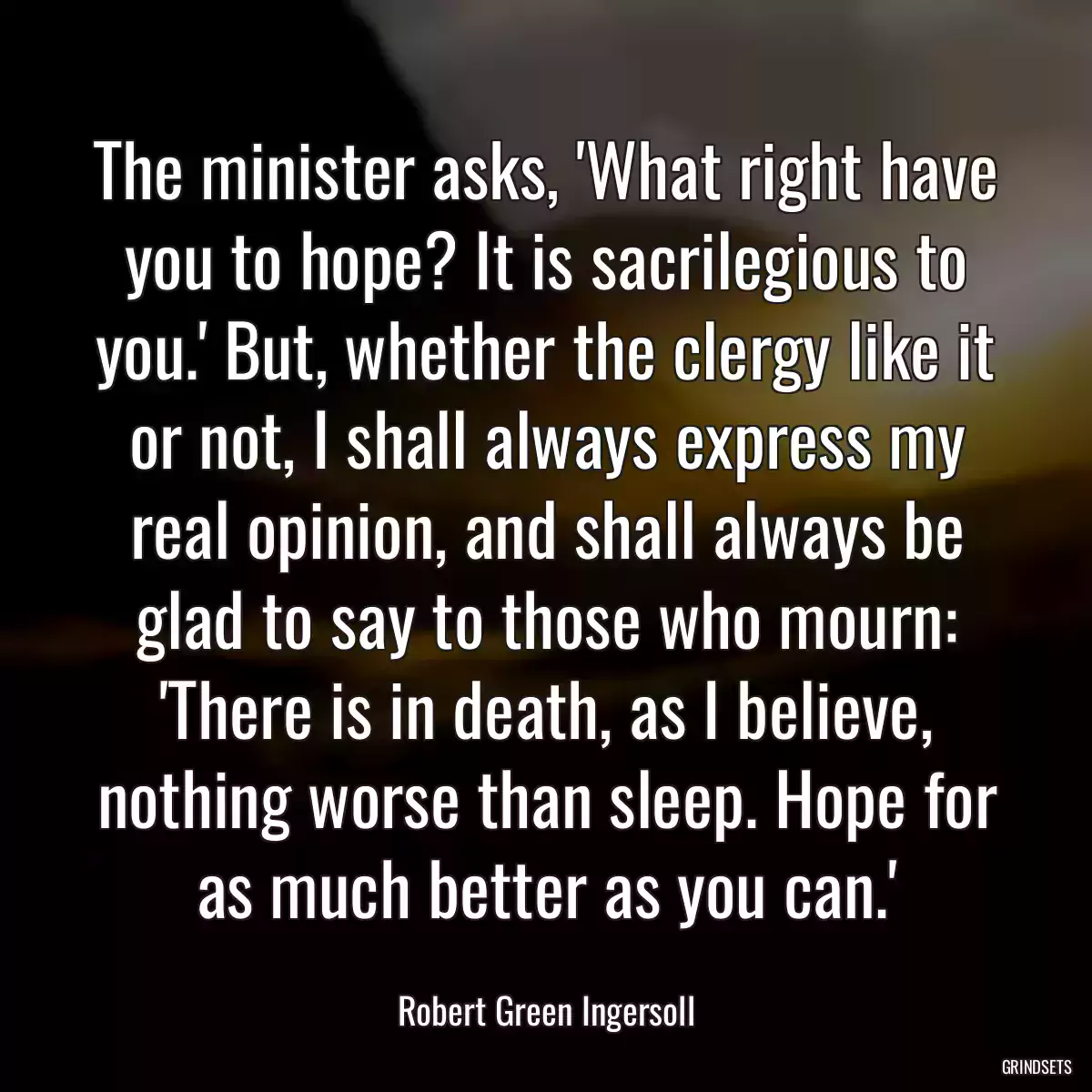 The minister asks, \'What right have you to hope? It is sacrilegious to you.\' But, whether the clergy like it or not, I shall always express my real opinion, and shall always be glad to say to those who mourn: \'There is in death, as I believe, nothing worse than sleep. Hope for as much better as you can.\'