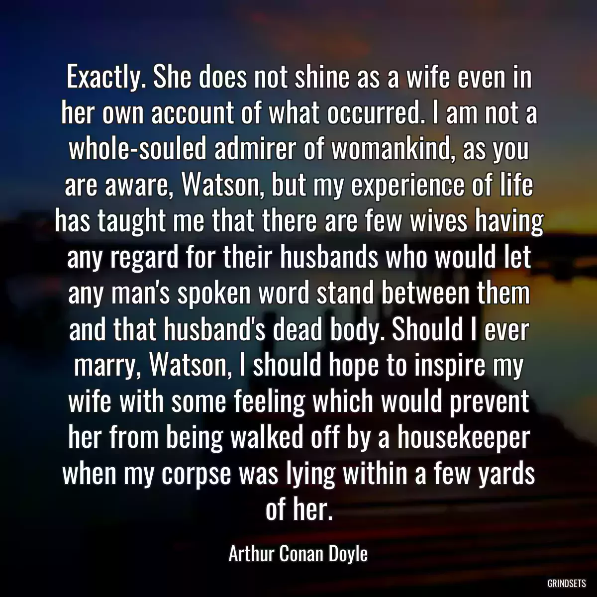 Exactly. She does not shine as a wife even in her own account of what occurred. I am not a whole-souled admirer of womankind, as you are aware, Watson, but my experience of life has taught me that there are few wives having any regard for their husbands who would let any man\'s spoken word stand between them and that husband\'s dead body. Should I ever marry, Watson, I should hope to inspire my wife with some feeling which would prevent her from being walked off by a housekeeper when my corpse was lying within a few yards of her.