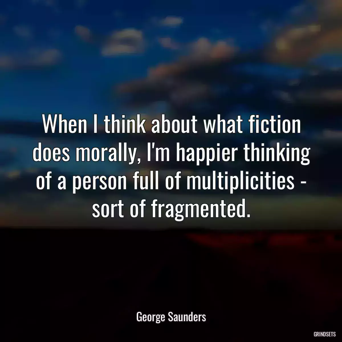 When I think about what fiction does morally, I\'m happier thinking of a person full of multiplicities - sort of fragmented.