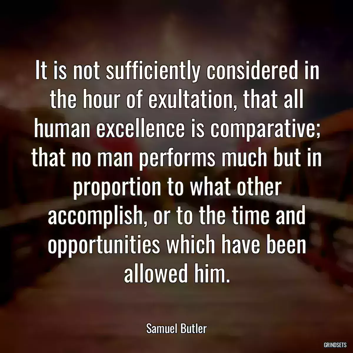 It is not sufficiently considered in the hour of exultation, that all human excellence is comparative; that no man performs much but in proportion to what other accomplish, or to the time and opportunities which have been allowed him.