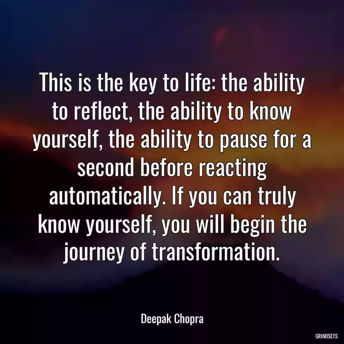 This is the key to life: the ability to reflect, the ability to know yourself, the ability to pause for a second before reacting automatically. If you can truly know yourself, you will begin the journey of transformation.