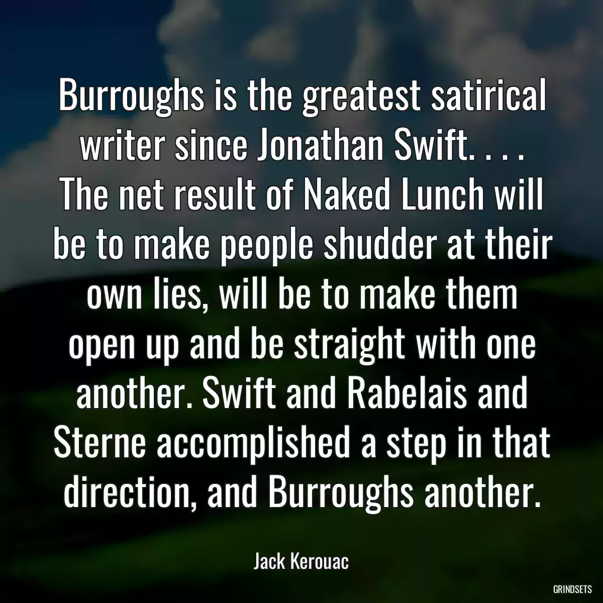 Burroughs is the greatest satirical writer since Jonathan Swift. . . . The net result of Naked Lunch will be to make people shudder at their own lies, will be to make them open up and be straight with one another. Swift and Rabelais and Sterne accomplished a step in that direction, and Burroughs another.