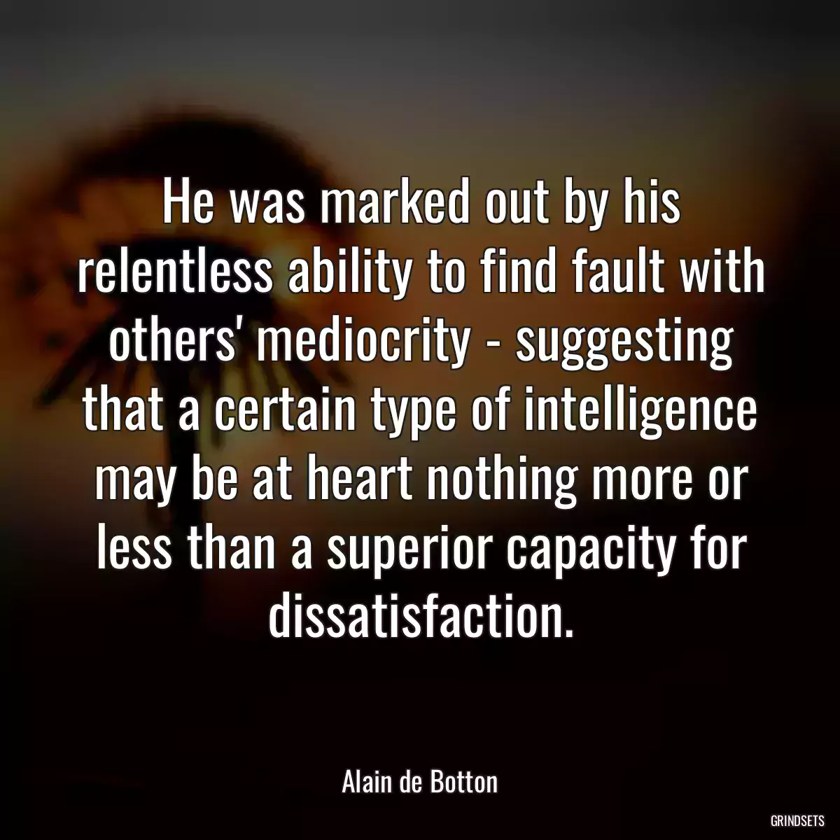 He was marked out by his relentless ability to find fault with others\' mediocrity - suggesting that a certain type of intelligence may be at heart nothing more or less than a superior capacity for dissatisfaction.