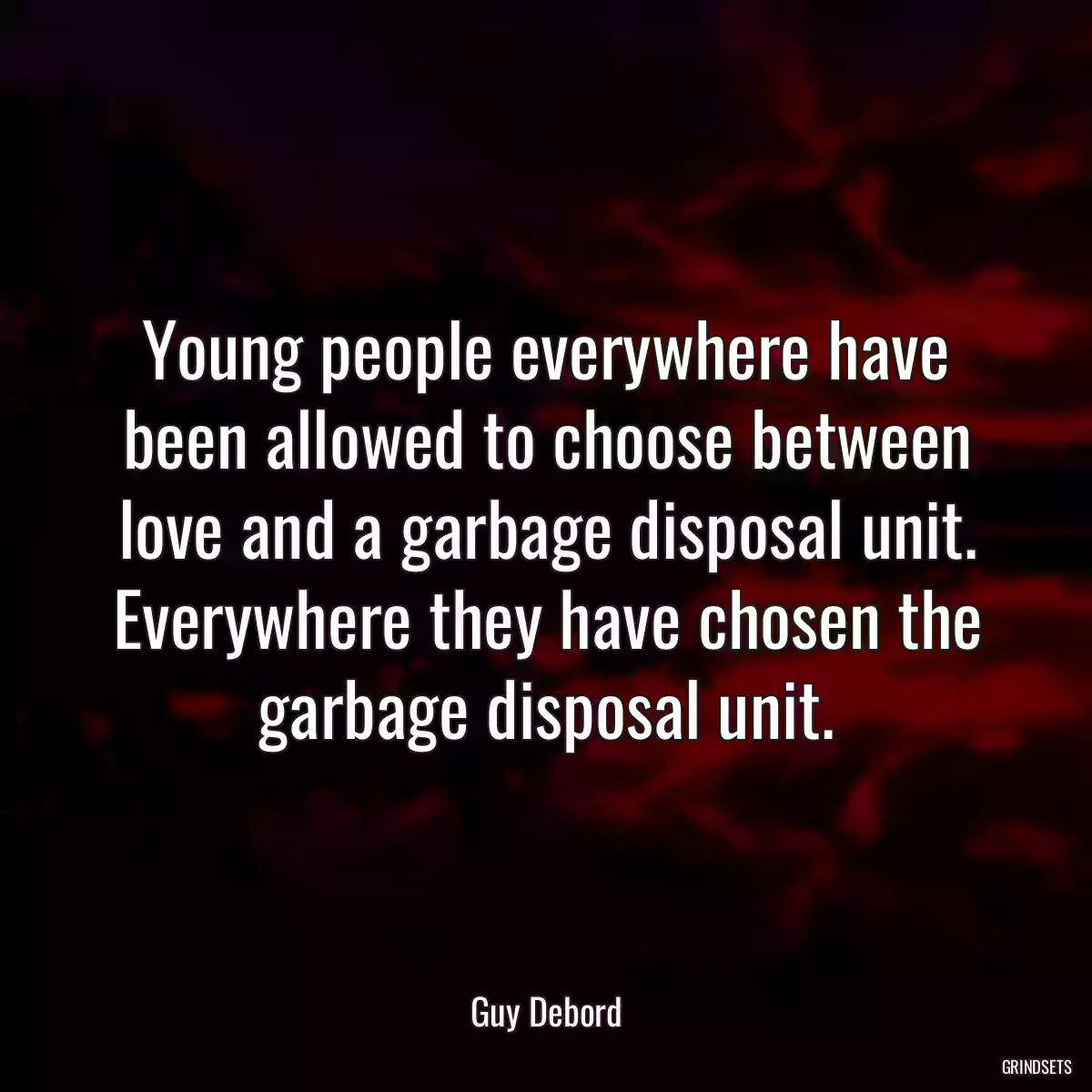 Young people everywhere have been allowed to choose between love and a garbage disposal unit. Everywhere they have chosen the garbage disposal unit.