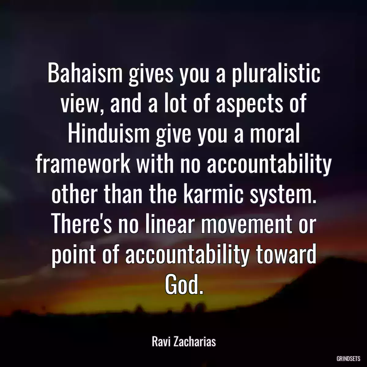 Bahaism gives you a pluralistic view, and a lot of aspects of Hinduism give you a moral framework with no accountability other than the karmic system. There\'s no linear movement or point of accountability toward God.