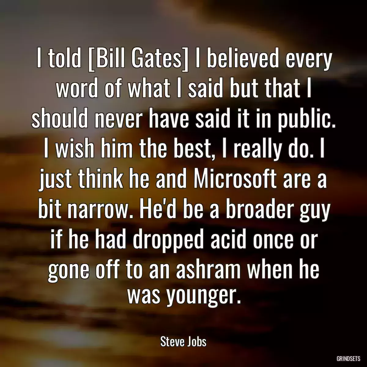 I told [Bill Gates] I believed every word of what I said but that I should never have said it in public. I wish him the best, I really do. I just think he and Microsoft are a bit narrow. He\'d be a broader guy if he had dropped acid once or gone off to an ashram when he was younger.