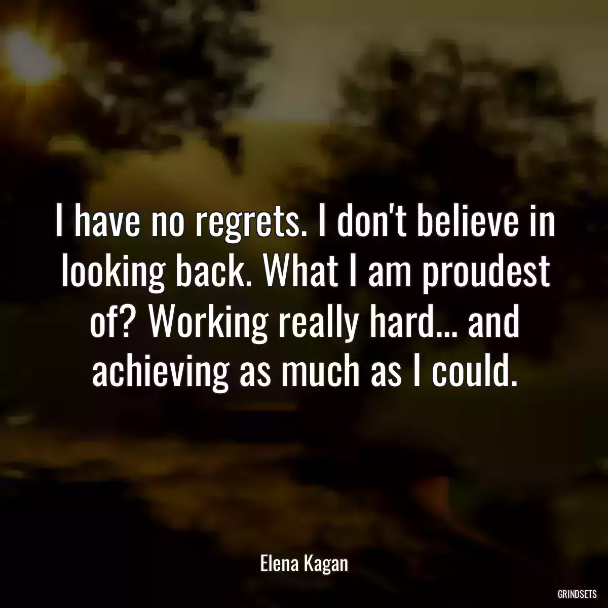 I have no regrets. I don\'t believe in looking back. What I am proudest of? Working really hard... and achieving as much as I could.