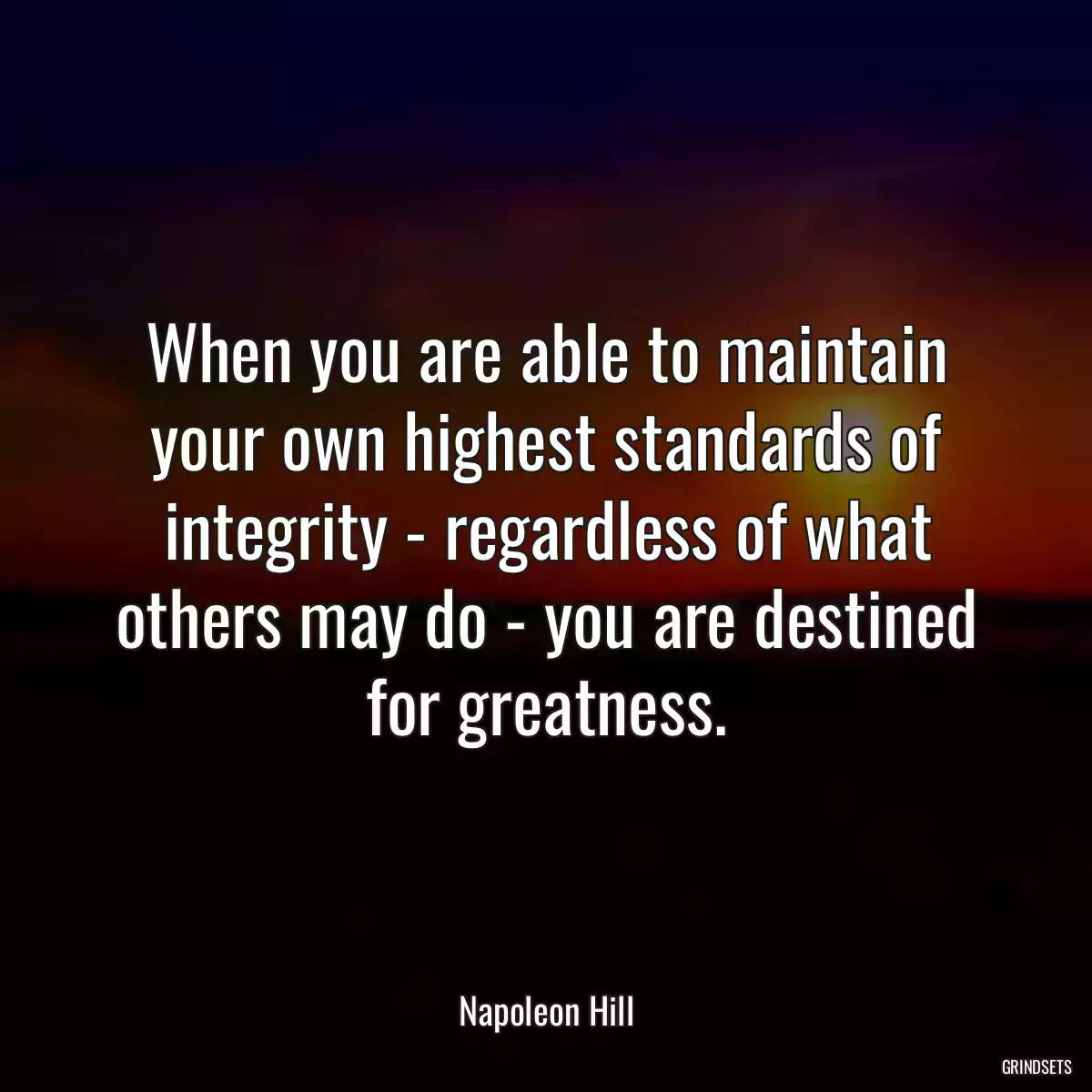 When you are able to maintain your own highest standards of integrity - regardless of what others may do - you are destined for greatness.