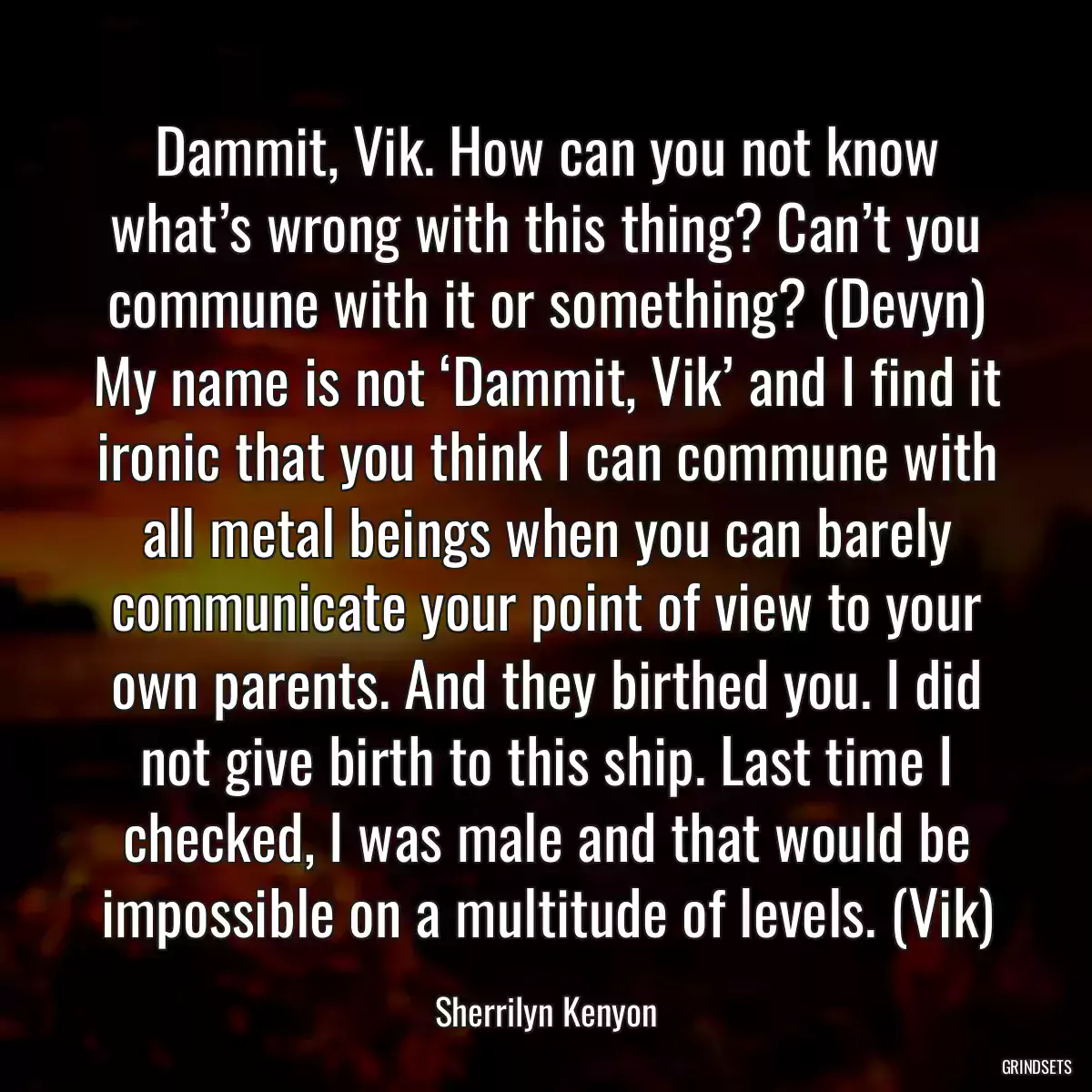 Dammit, Vik. How can you not know what’s wrong with this thing? Can’t you commune with it or something? (Devyn) My name is not ‘Dammit, Vik’ and I find it ironic that you think I can commune with all metal beings when you can barely communicate your point of view to your own parents. And they birthed you. I did not give birth to this ship. Last time I checked, I was male and that would be impossible on a multitude of levels. (Vik)