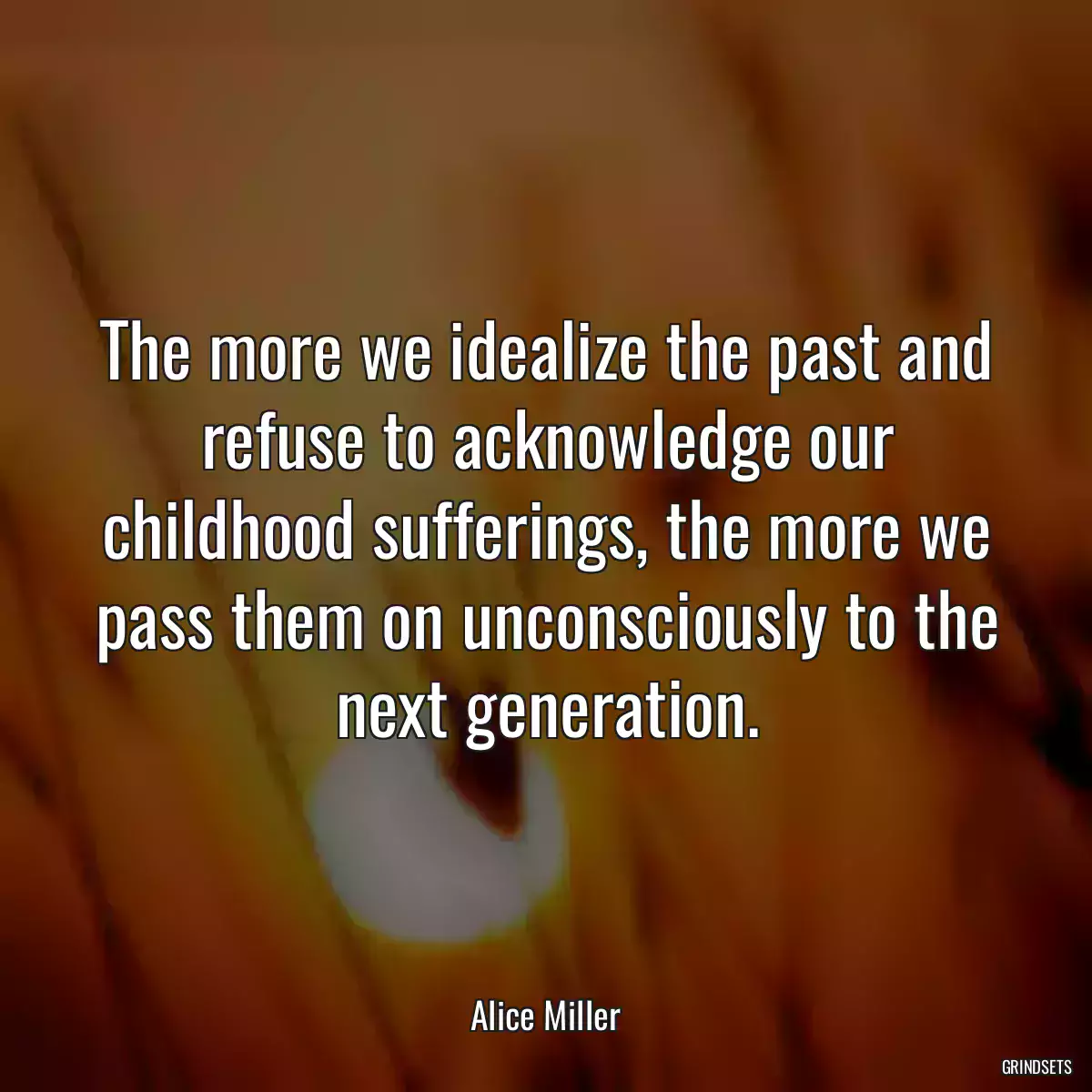 The more we idealize the past and refuse to acknowledge our childhood sufferings, the more we pass them on unconsciously to the next generation.