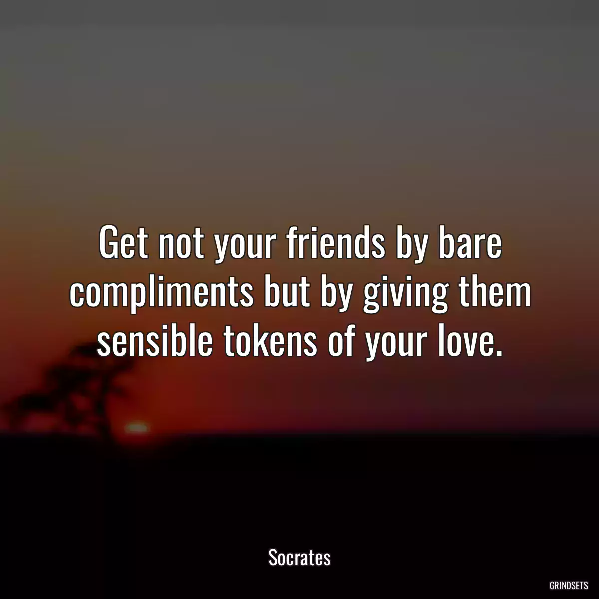 Get not your friends by bare compliments but by giving them sensible tokens of your love.