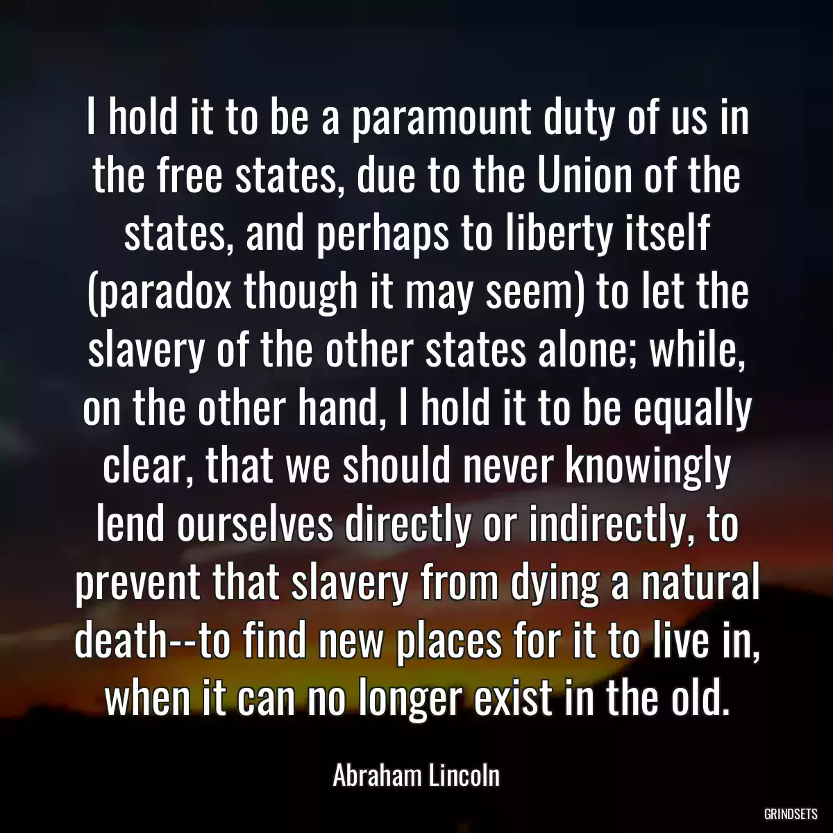 I hold it to be a paramount duty of us in the free states, due to the Union of the states, and perhaps to liberty itself (paradox though it may seem) to let the slavery of the other states alone; while, on the other hand, I hold it to be equally clear, that we should never knowingly lend ourselves directly or indirectly, to prevent that slavery from dying a natural death--to find new places for it to live in, when it can no longer exist in the old.