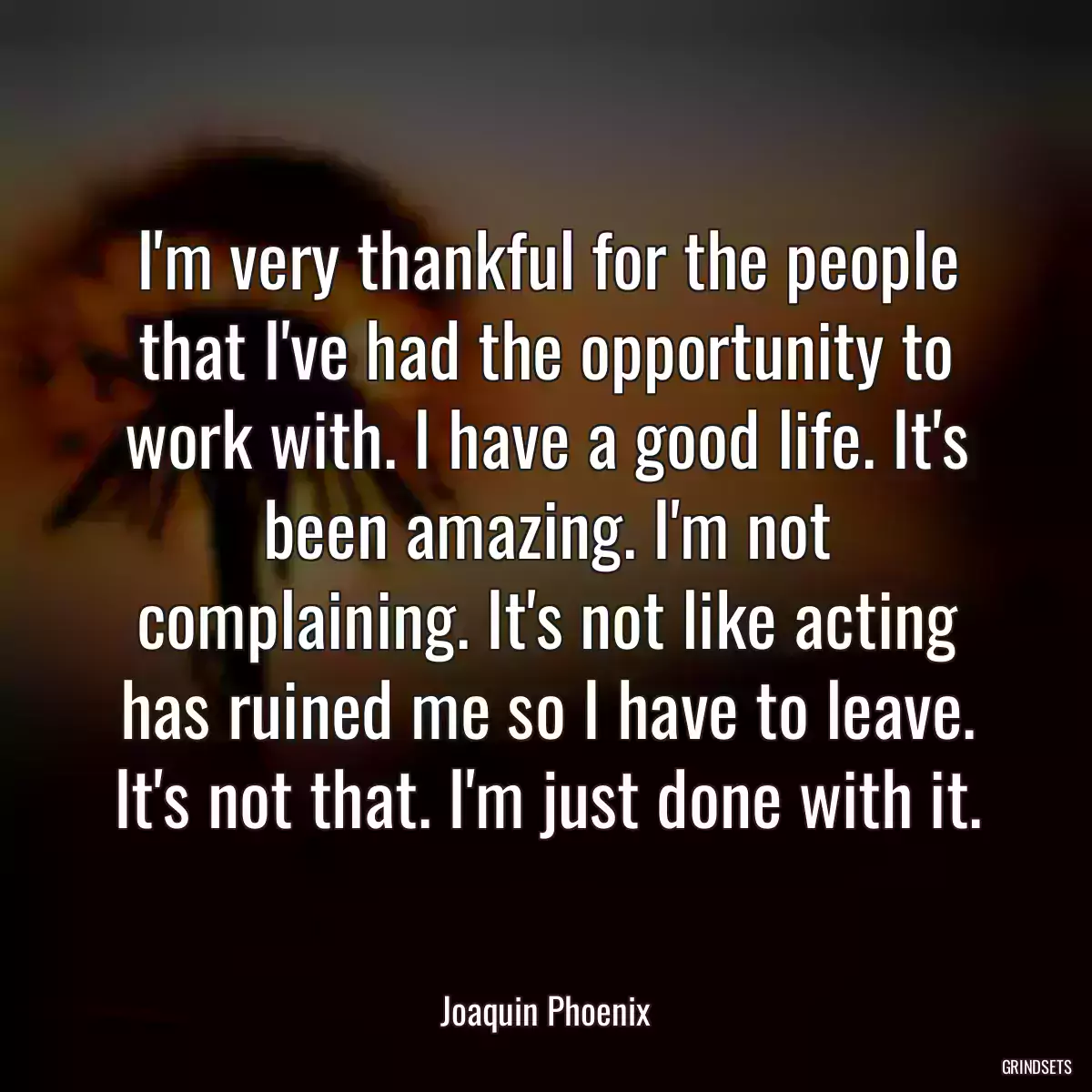 I\'m very thankful for the people that I\'ve had the opportunity to work with. I have a good life. It\'s been amazing. I\'m not complaining. It\'s not like acting has ruined me so I have to leave. It\'s not that. I\'m just done with it.