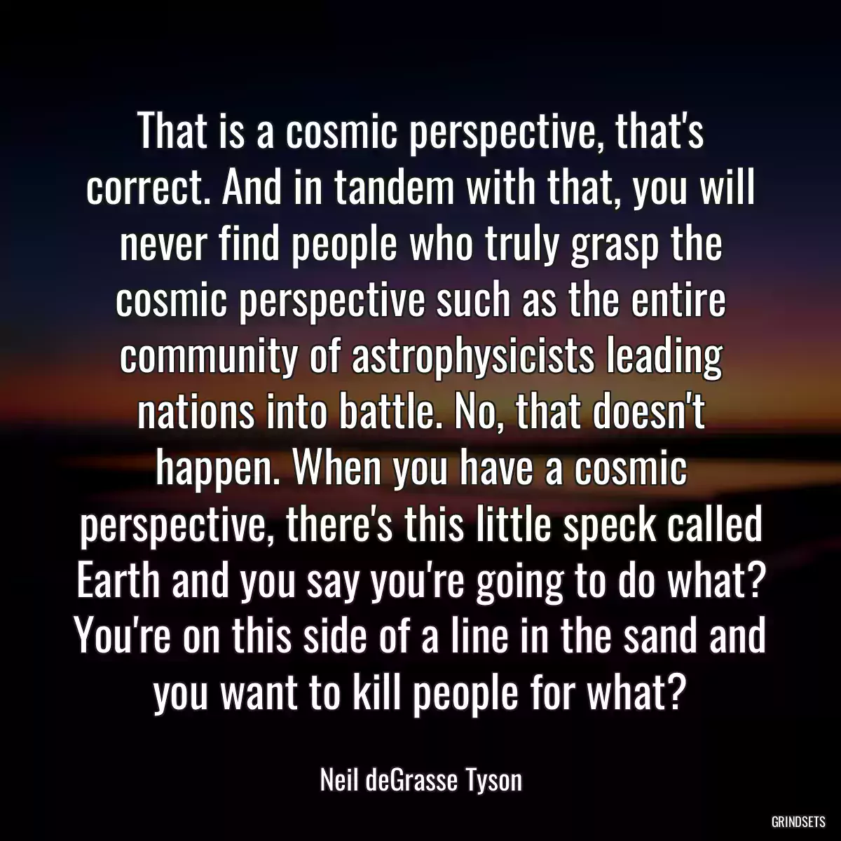 That is a cosmic perspective, that\'s correct. And in tandem with that, you will never find people who truly grasp the cosmic perspective such as the entire community of astrophysicists leading nations into battle. No, that doesn\'t happen. When you have a cosmic perspective, there\'s this little speck called Earth and you say you\'re going to do what? You\'re on this side of a line in the sand and you want to kill people for what?