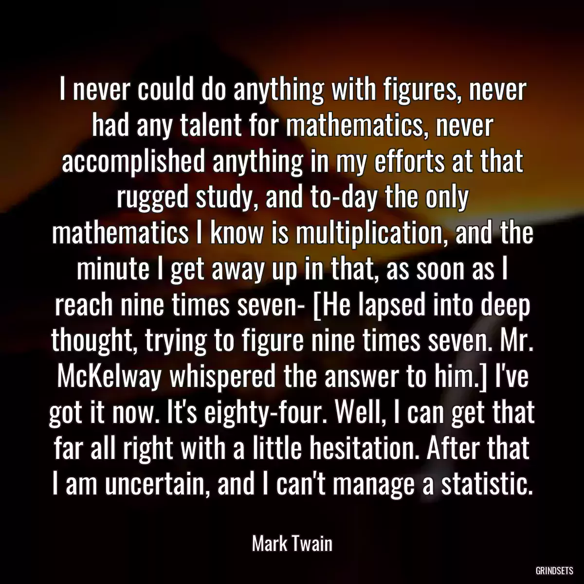 I never could do anything with figures, never had any talent for mathematics, never accomplished anything in my efforts at that rugged study, and to-day the only mathematics I know is multiplication, and the minute I get away up in that, as soon as I reach nine times seven- [He lapsed into deep thought, trying to figure nine times seven. Mr. McKelway whispered the answer to him.] I\'ve got it now. It\'s eighty-four. Well, I can get that far all right with a little hesitation. After that I am uncertain, and I can\'t manage a statistic.