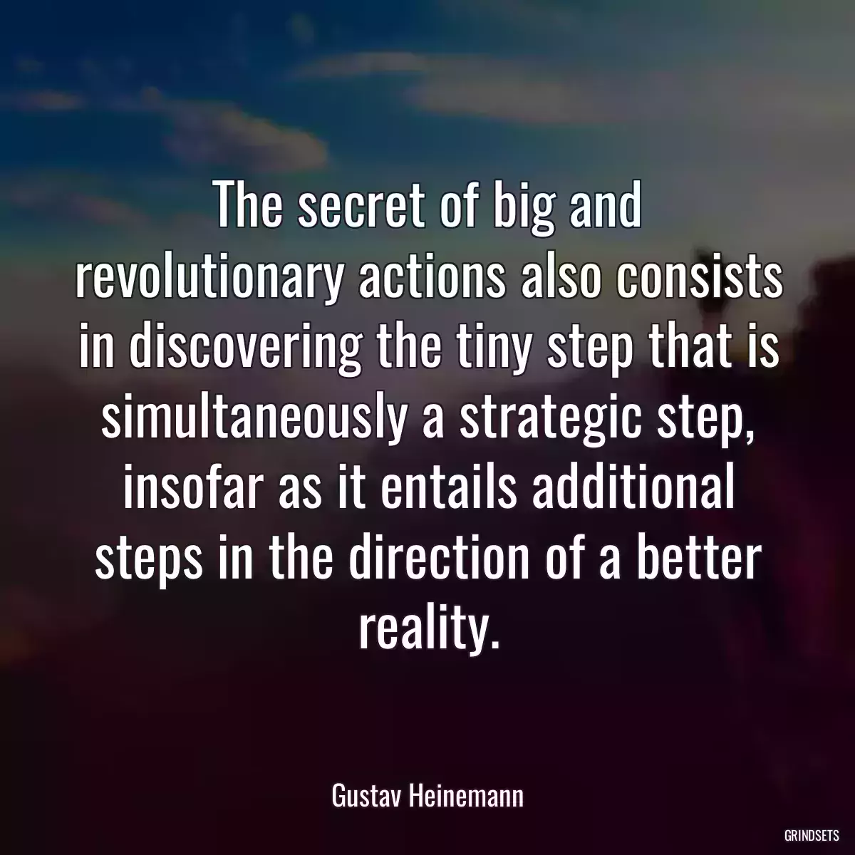 The secret of big and revolutionary actions also consists in discovering the tiny step that is simultaneously a strategic step, insofar as it entails additional steps in the direction of a better reality.