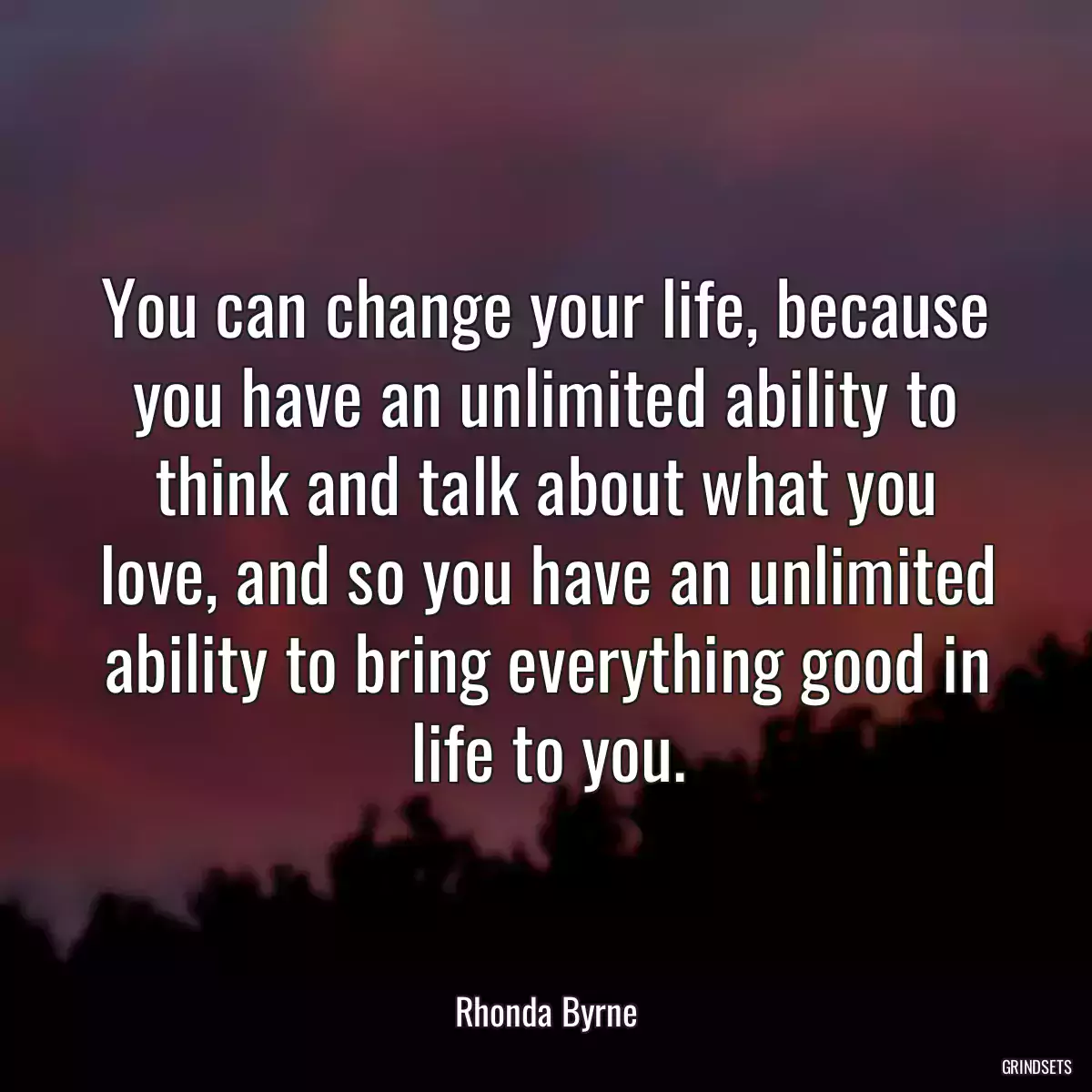 You can change your life, because you have an unlimited ability to think and talk about what you love, and so you have an unlimited ability to bring everything good in life to you.