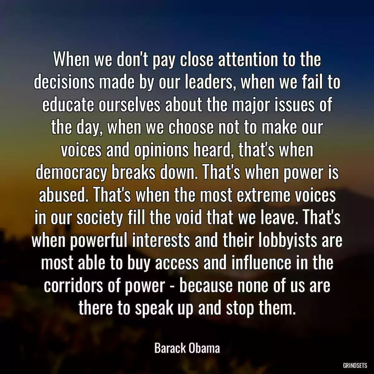 When we don\'t pay close attention to the decisions made by our leaders, when we fail to educate ourselves about the major issues of the day, when we choose not to make our voices and opinions heard, that\'s when democracy breaks down. That\'s when power is abused. That\'s when the most extreme voices in our society fill the void that we leave. That\'s when powerful interests and their lobbyists are most able to buy access and influence in the corridors of power - because none of us are there to speak up and stop them.