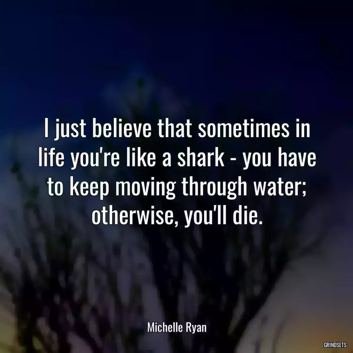 I just believe that sometimes in life you\'re like a shark - you have to keep moving through water; otherwise, you\'ll die.