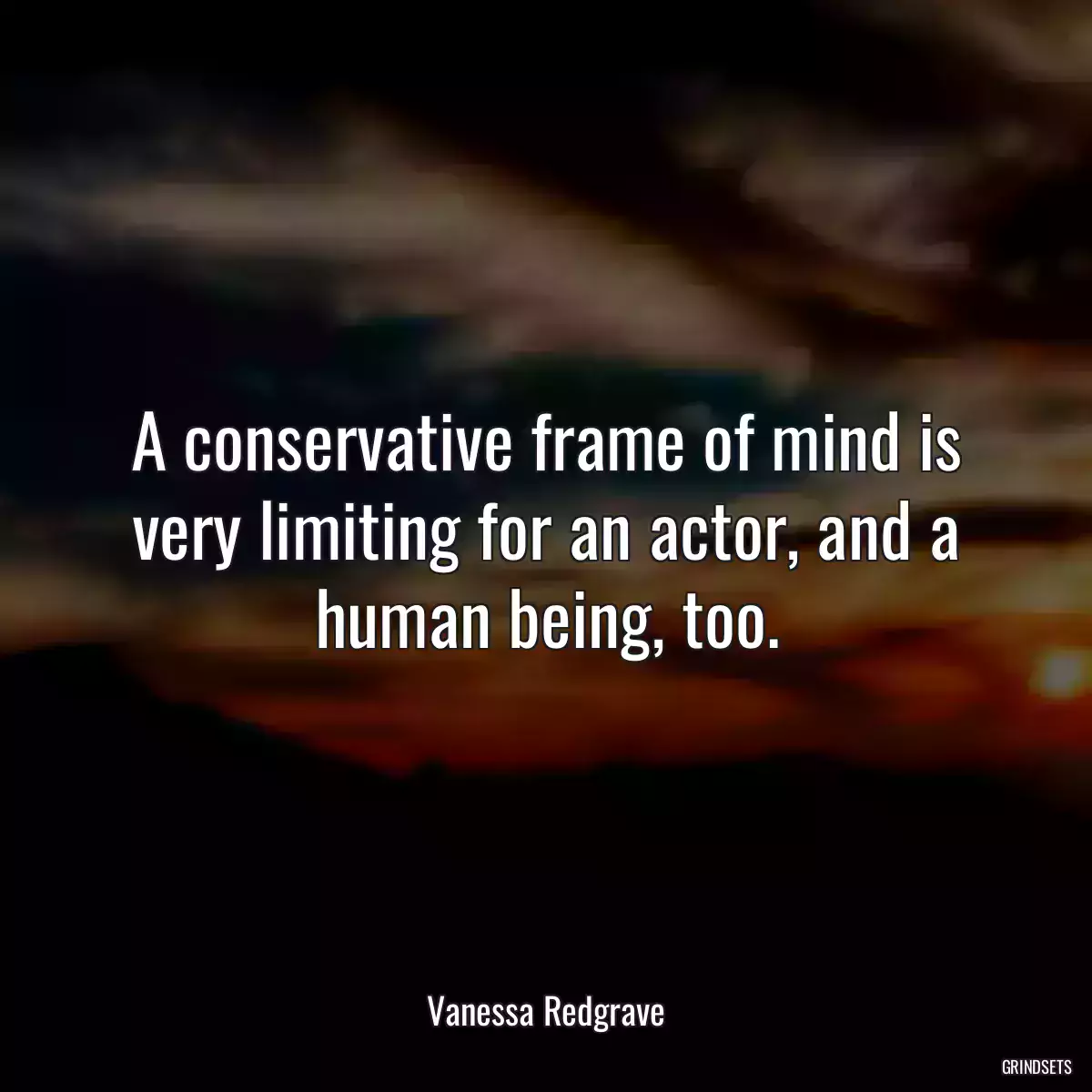 A conservative frame of mind is very limiting for an actor, and a human being, too.