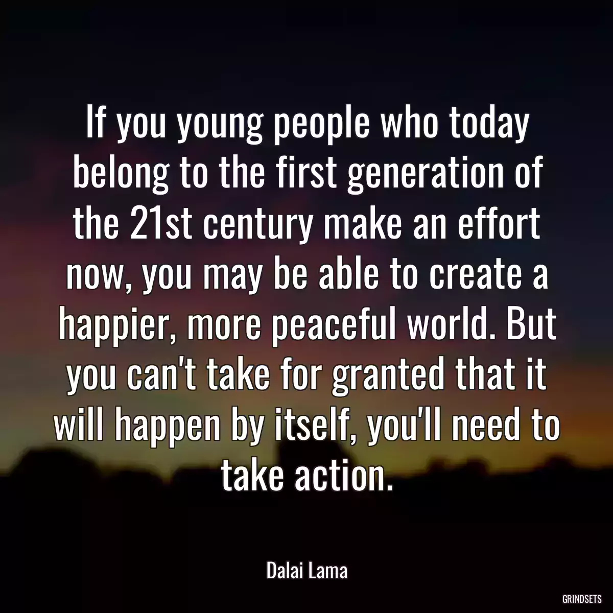 If you young people who today belong to the first generation of the 21st century make an effort now, you may be able to create a happier, more peaceful world. But you can\'t take for granted that it will happen by itself, you\'ll need to take action.