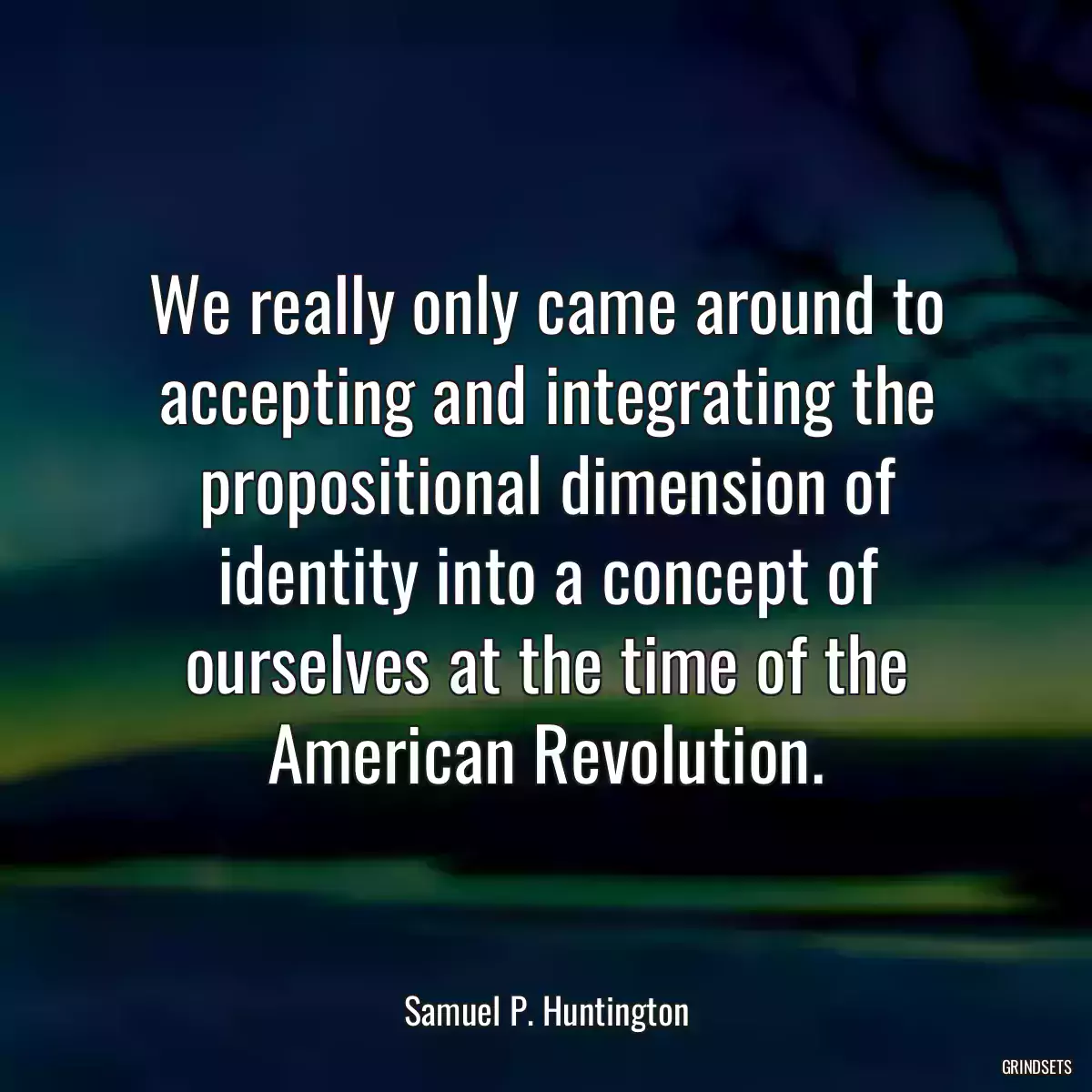 We really only came around to accepting and integrating the propositional dimension of identity into a concept of ourselves at the time of the American Revolution.