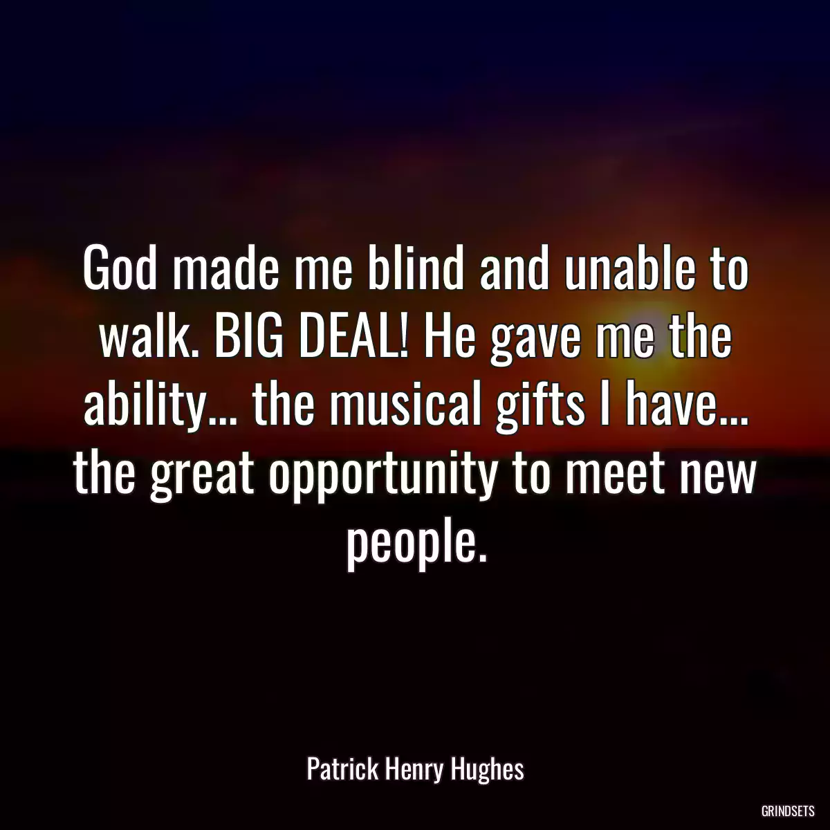 God made me blind and unable to walk. BIG DEAL! He gave me the ability... the musical gifts I have... the great opportunity to meet new people.