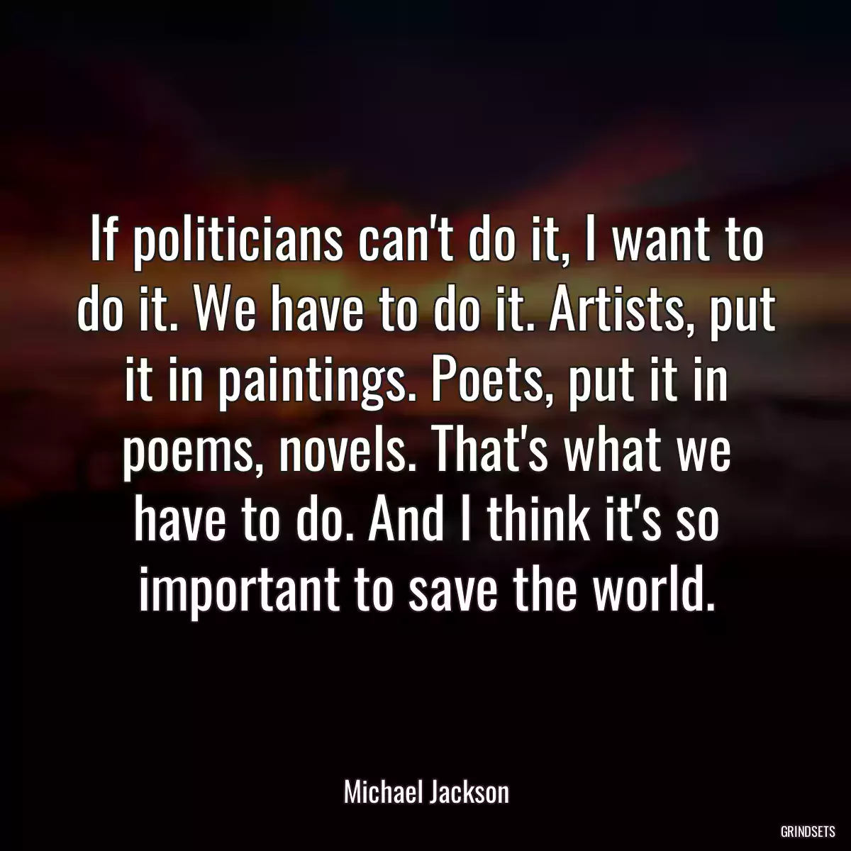 If politicians can\'t do it, I want to do it. We have to do it. Artists, put it in paintings. Poets, put it in poems, novels. That\'s what we have to do. And I think it\'s so important to save the world.