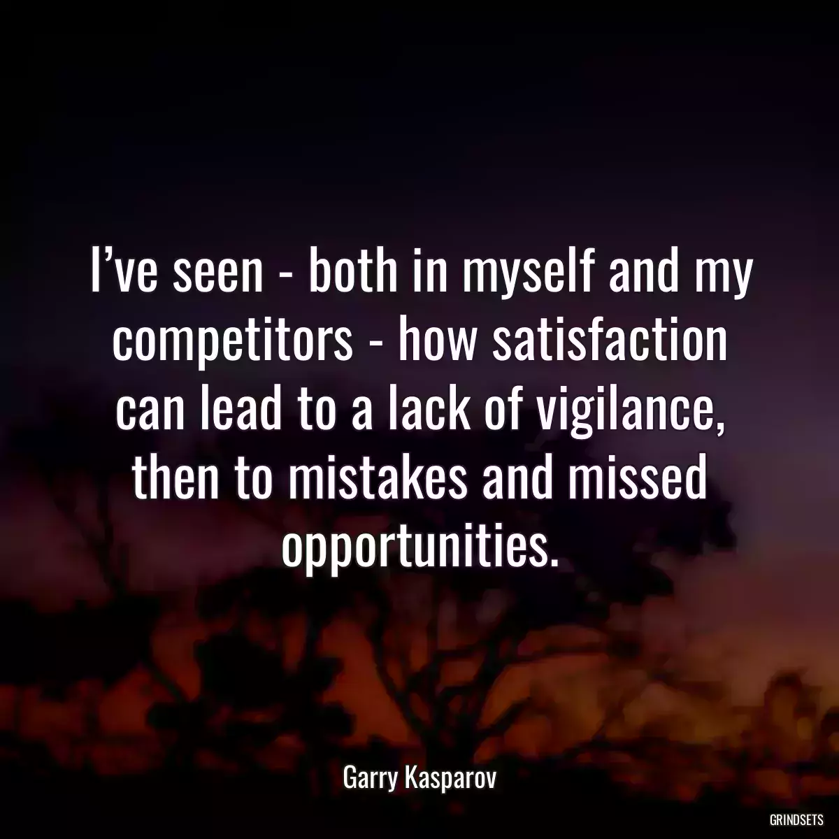 I’ve seen - both in myself and my competitors - how satisfaction can lead to a lack of vigilance, then to mistakes and missed opportunities.