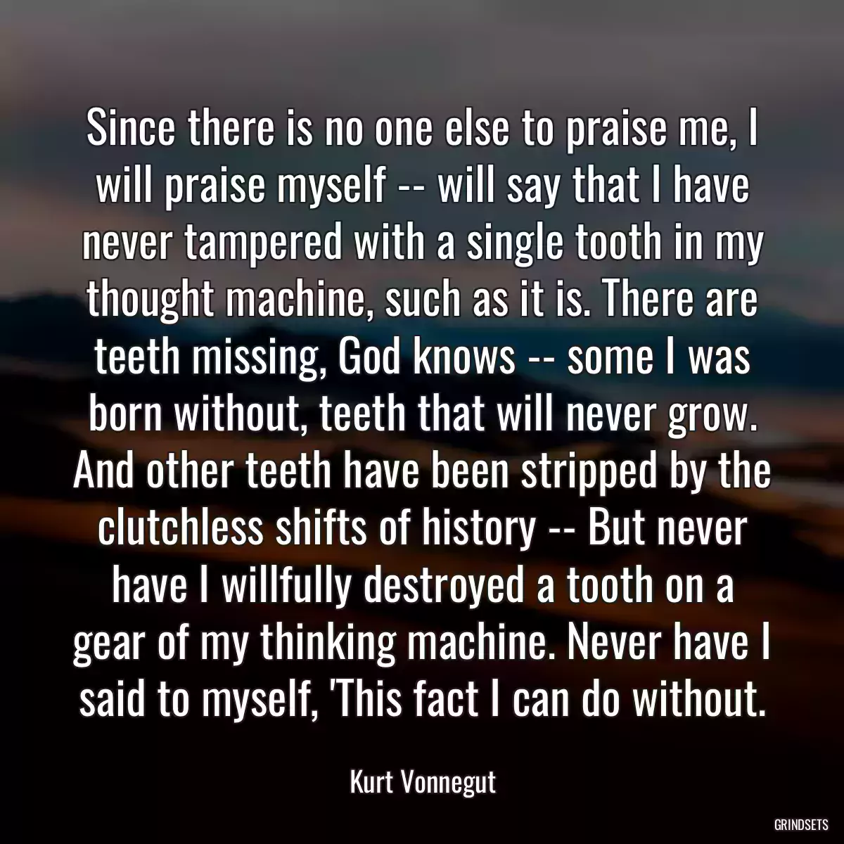 Since there is no one else to praise me, I will praise myself -- will say that I have never tampered with a single tooth in my thought machine, such as it is. There are teeth missing, God knows -- some I was born without, teeth that will never grow. And other teeth have been stripped by the clutchless shifts of history -- But never have I willfully destroyed a tooth on a gear of my thinking machine. Never have I said to myself, \'This fact I can do without.