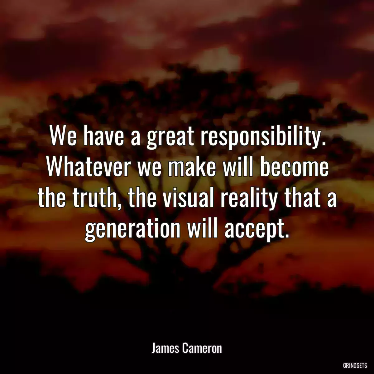 We have a great responsibility. Whatever we make will become the truth, the visual reality that a generation will accept.