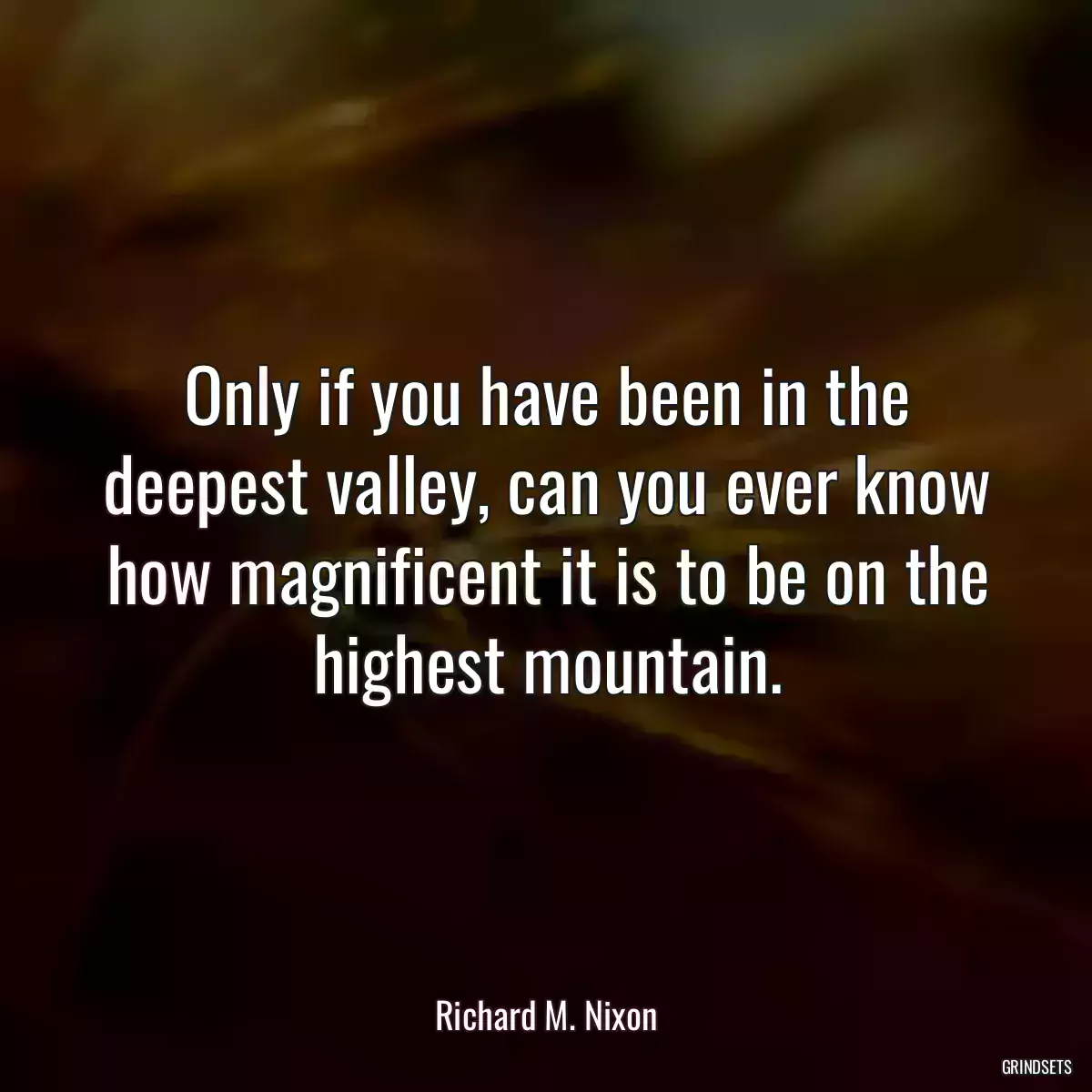 Only if you have been in the deepest valley, can you ever know how magnificent it is to be on the highest mountain.