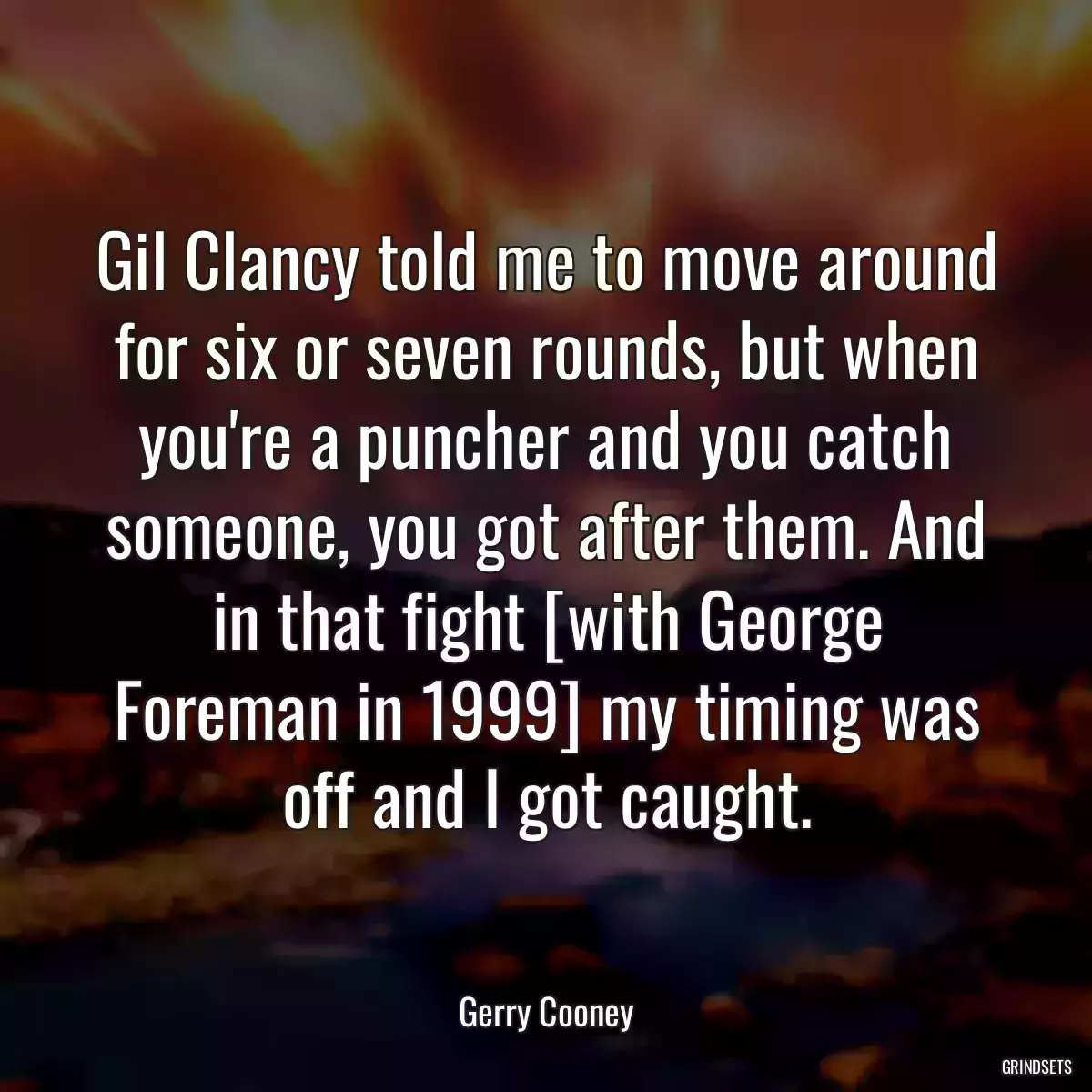 Gil Clancy told me to move around for six or seven rounds, but when you\'re a puncher and you catch someone, you got after them. And in that fight [with George Foreman in 1999] my timing was off and I got caught.