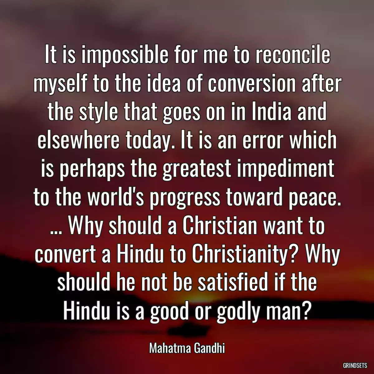 It is impossible for me to reconcile myself to the idea of conversion after the style that goes on in India and elsewhere today. It is an error which is perhaps the greatest impediment to the world\'s progress toward peace. ... Why should a Christian want to convert a Hindu to Christianity? Why should he not be satisfied if the Hindu is a good or godly man?