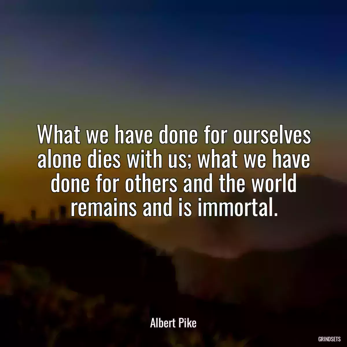 What we have done for ourselves alone dies with us; what we have done for others and the world remains and is immortal.