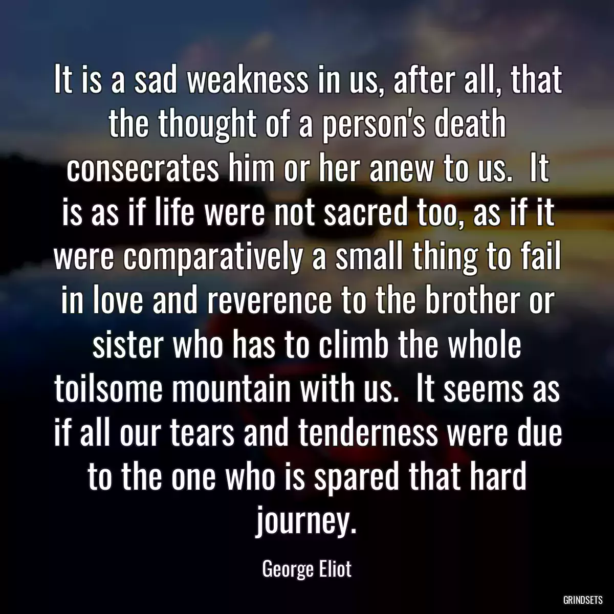 It is a sad weakness in us, after all, that the thought of a person\'s death consecrates him or her anew to us.  It is as if life were not sacred too, as if it were comparatively a small thing to fail in love and reverence to the brother or sister who has to climb the whole toilsome mountain with us.  It seems as if all our tears and tenderness were due to the one who is spared that hard journey.