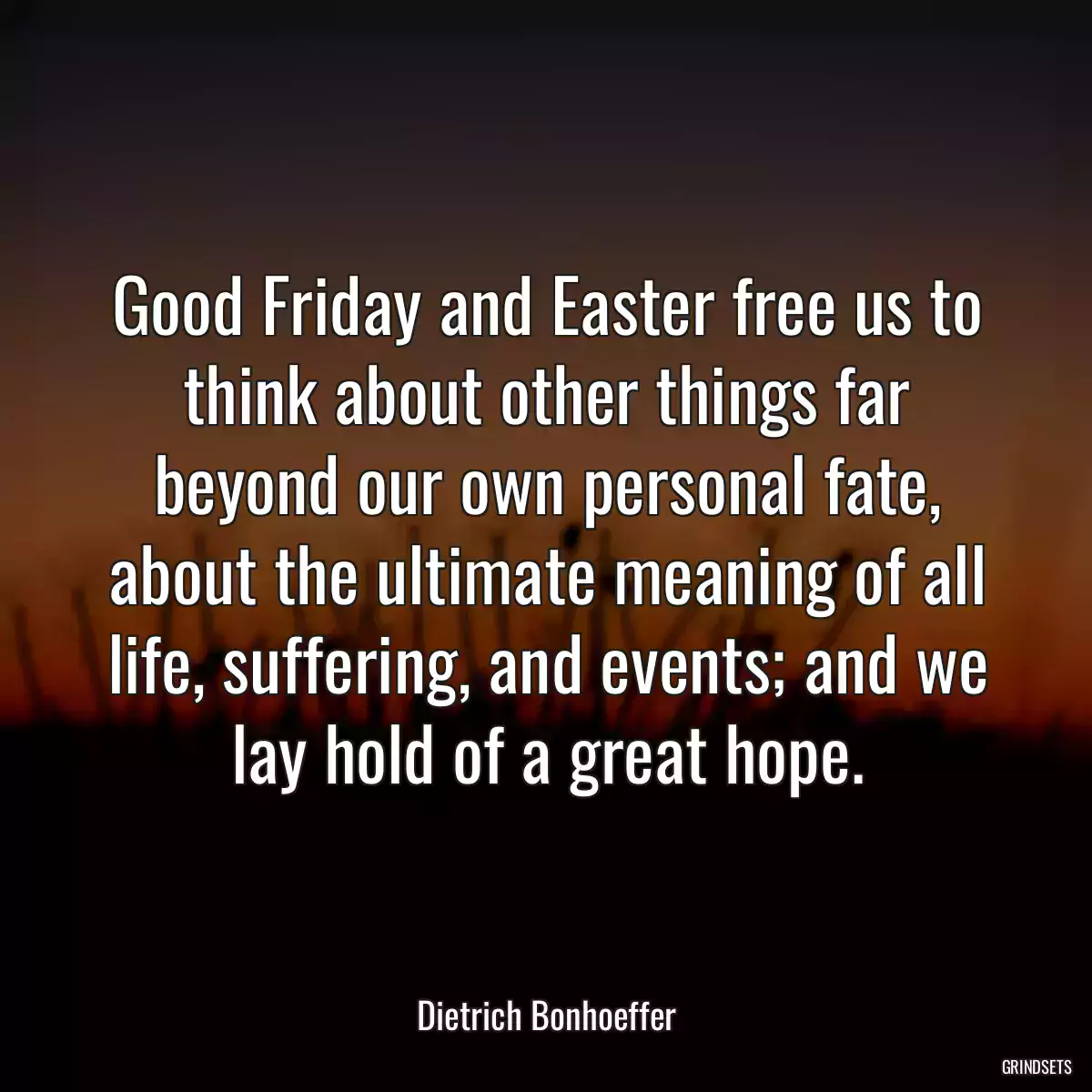 Good Friday and Easter free us to think about other things far beyond our own personal fate, about the ultimate meaning of all life, suffering, and events; and we lay hold of a great hope.