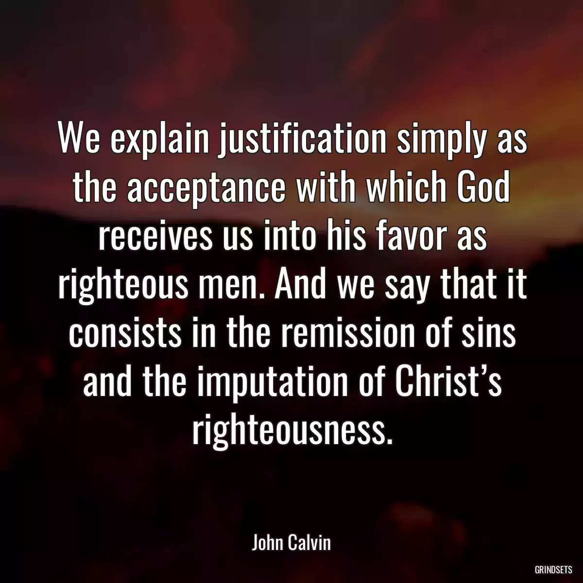 We explain justification simply as the acceptance with which God receives us into his favor as righteous men. And we say that it consists in the remission of sins and the imputation of Christ’s righteousness.