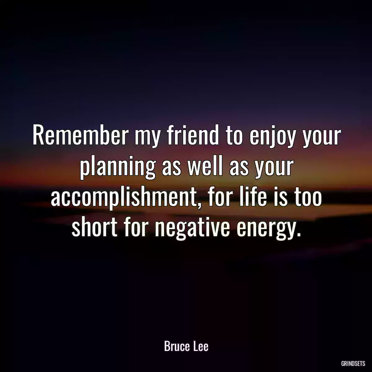 Remember my friend to enjoy your planning as well as your accomplishment, for life is too short for negative energy.