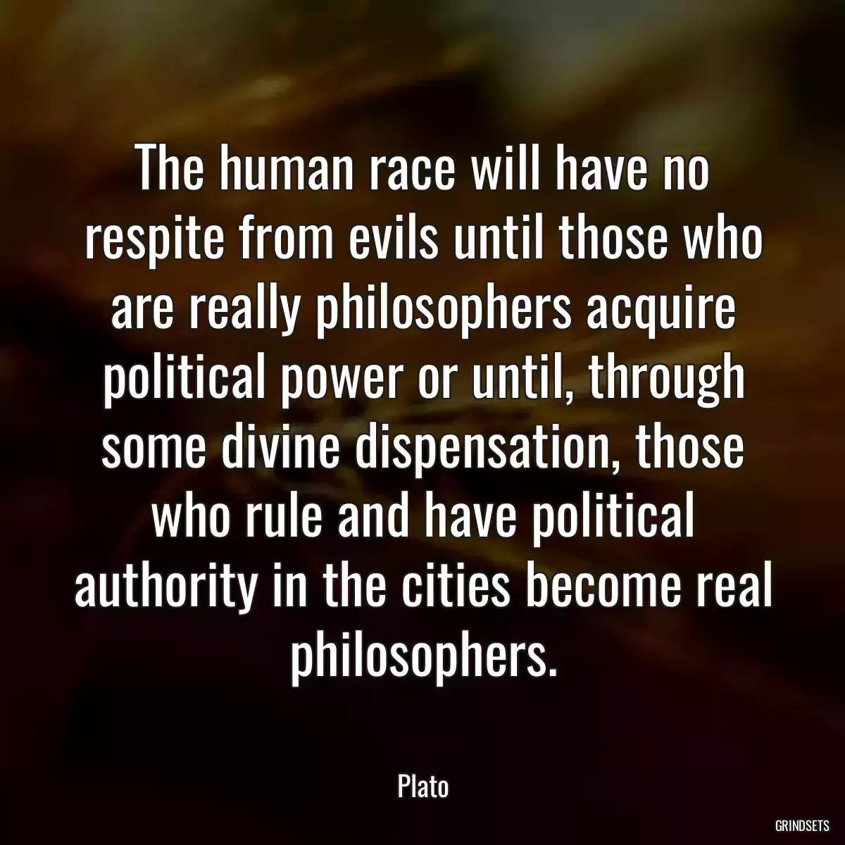 The human race will have no respite from evils until those who are really philosophers acquire political power or until, through some divine dispensation, those who rule and have political authority in the cities become real philosophers.